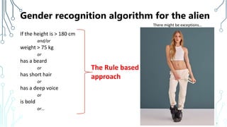 Gender recognition algorithm for the alien
If the height is > 180 cm
and/or
weight > 75 kg
or
has a beard
or
has short hair
or
has a deep voice
or
is bold
or…
7
There might be exceptions…
The Rule based
approach
 