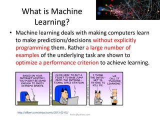 What is Machine
Learning?
• Machine learning deals with making computers learn
to make predictions/decisions without explicitly
programming them. Rather a large number of
examples of the underlying task are shown to
optimize a performance criterion to achieve learning.
iksinc@yahoo.com
 