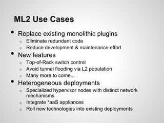 ML2 Use Cases

•

Replace existing monolithic plugins
Eliminate redundant code
o Reduce development & maintenance effort
o

•

New features
Top-of-Rack switch control
o Avoid tunnel flooding via L2 population
o Many more to come...
o

•

Heterogeneous deployments
Specialized hypervisor nodes with distinct network
mechanisms
o Integrate *aaS appliances
o Roll new technologies into existing deployments
o

 
