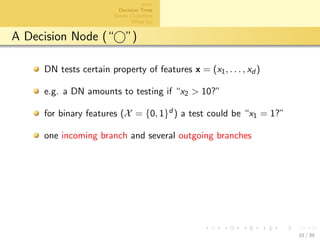 aalto-logo-en-3
Intro
Decision Trees
Bayes Classiﬁers
Wrap Up
A Decision Node (“ ”)
DN tests certain property of features x = (x1, . . . , xd )
e.g. a DN amounts to testing if “x2 > 10?”
for binary features (X = {0, 1}d ) a test could be “x1 = 1?”
one incoming branch and several outgoing branches
10 / 39
 
