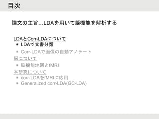 目次
LDAとCorr-LDAについて
＊ LDAで文書分類
＊ Corr-LDAで画像の自動アノテート
脳について
＊ 脳機能地図とfMRI
本研究について
＊ corr-LDAをfMRIに応用
＊ Generalized corr-LDA(GC-LDA)
論文の主旨…LDAを用いて脳機能を解析する
 