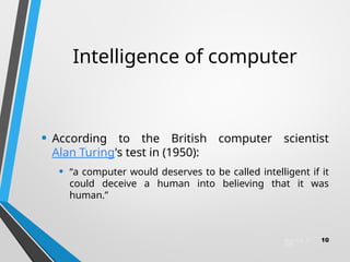 Intelligence of computer
• According to the British computer scientist
Alan Turing's test in (1950):
• “a computer would deserves to be called intelligent if it
could deceive a human into believing that it was
human.”
March 6, 2
025
10
 