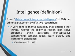 Intelligence (definition)
• from "Mainstream Science on Intelligence" (1994), an
editorial statement by fifty-two researchers:
• A very general mental capability that, among other
things, involves the ability to reason, plan, solve
problems, think abstractly (conceptually),
comprehend complex ideas, learn quickly and
learn from experience.
• (Gottfredson, L.S., 1997).
March 6, 2
025
5
 