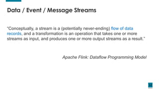 12
“Conceptually, a stream is a (potentially never-ending) flow of data
records, and a transformation is an operation that takes one or more
streams as input, and produces one or more output streams as a result.”
Apache Flink: Dataflow Programming Model
Data / Event / Message Streams
 
