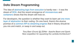 13
The idea of abstracting logic from execution is hardly new -- it was the
dream of SOA. And the recent emergence of microservices and
containers shows that the dream still lives on.
For developers, the question is whether they want to learn yet one more
layer of abstraction to their coding. On one hand, there's the elusive
promise of a common API to streaming engines that in theory should let
you mix and match, or swap in and swap out.
Tony Baer (Ovum) @ ZDNet - Apache Beam and Spark:
New coopetition for squashing the Lambda Architecture?
Data Stream Programming
 
