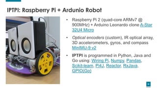 26
26
• Raspberry Pi 2 (quad-core ARMv7 @
900MHz) + Arduino Leonardo clone A-Star
32U4 Micro
• Optical encoders (custom), IR optical array,
3D accelerometers, gyros, and compass
MinIMU-9 v2
• IPTPI is programmed in Python, Java and
Go using: Wiring Pi, Numpy, Pandas,
Scikit-learn, Pi4J, Reactor, RxJava,
GPIO(Go)
IPTPI: Raspberry Pi + Ardunio Robot
 
