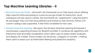 53
Top Machine Learning Libraries - II
• Microsoft Azure ML Studio - Microsoft’s ML framework runs in their Azure cloud, offering
high-capacity data processing on a pay-as-you-go model. Its interactive, visual
workspace can be used to create, test and iterate ML “experiments” using the built-in
ML packages; they can then be published and shared as web services. Python or R
custom coding is also supported. A free trial is available for new users.
• Amazon Machine Learning - like Azure, the Amazon Machine Learning framework is
cloud-based, supporting Amazon S3, Redshift and RDS. It combines ML algorithms with
interactive tools and data visualizations which allow users to easily create, evaluate
and deploy ML models. These models can be binary, categoric or numeric – making
them useful in areas such as information filtering and predictive analytics.
 