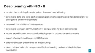 72
Deep Leaning with H2O - II
• model checkpointing for reduced run times and model tuning
• automatic data pre- and post-processing (one-hot encoding and standardization) for
categorical and numerical data
• automatic imputation of missing values
• automatic tuning of communication vs computation for best performance
• model export in plain java code for deployment in production environments
• export of weights and biases as H2O frames
• additional expert parameters for model tuning
• deep autoencoders for unsupervised feature learning and anomaly detection
capabilities
 