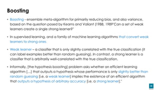 82
Boosting
• Boosting - ensemble meta-algorithm for primarily reducing bias, and also variance,
based on the question posed by Kearns and Valiant (1988, 1989"Can a set of weak
learners create a single strong learner?"
• In supervised learning, and a family of machine learning algorithms that convert weak
learners to strong ones
• Weak learner – a classifier that is only slightly correlated with the true classification (it
can label examples better than random guessing). In contrast, a strong learner is a
classifier that is arbitrarily well-correlated with the true classification.
• Informally, [the hypothesis boosting] problem asks whether an efficient learning
algorithm […] that outputs a hypothesis whose performance is only slightly better than
random guessing [i.e. a weak learner] implies the existence of an efficient algorithm
that outputs a hypothesis of arbitrary accuracy [i.e. a strong learner]."
 