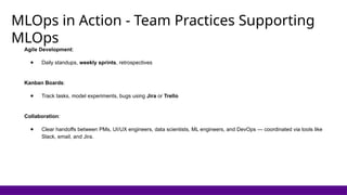 MLOps in Action - Team Practices Supporting
MLOps
Agile Development:
● Daily standups, weekly sprints, retrospectives
Kanban Boards:
● Track tasks, model experiments, bugs using Jira or Trello
Collaboration:
● Clear handoffs between PMs, UI/UX engineers, data scientists, ML engineers, and DevOps — coordinated via tools like
Slack, email, and Jira.
 