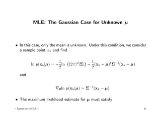 MLE: The Gaussian Case for Unknown µ



• In this case, only the mean is unknown. Under this condition, we consider
  a sample point xk and ﬁnd

                             1             1
              ln p(xk |µ) = − ln (2π)d|Σ| − (xk − µ)tΣ−1(xk − µ)
                             2             2
    and


                           θ ln   p(xk |µ) = Σ−1(xk − µ).

• The maximum likelihood estimate for µ must satisfy

– Typeset by FoilTEX –                                                   11
 