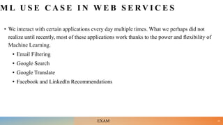 M L U S E C A S E I N W E B S E R V I C E S
• We interact with certain applications every day multiple times. What we perhaps did not
realize until recently, most of these applications work thanks to the power and flexibility of
Machine Learning.
• Email Filtering
• Google Search
• Google Translate
• Facebook and LinkedIn Recommendations
24
EXAM
 