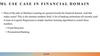 M L U S E C A S E I N F I N A N C I A L D O M A I N
• Most of the jobs in Machine Learning are geared towards the financial domain. And that
makes sense! This is the ultimate numbers field. A lot of banking institutions till recently used
to lean on Logistic Regression (a simple machine learning algorithm) to crunch these
numbers.
• Fraud Detection
• Personalized Banking
26
EXAM
 