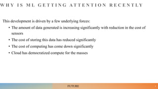 W H Y I S M L G E T T I N G A T T E N T I O N R E C E N T L Y
This development is driven by a few underlying forces:
• The amount of data generated is increasing significantly with reduction in the cost of
sensors
• The cost of storing this data has reduced significantly
• The cost of computing has come down significantly
• Cloud has democratized compute for the masses
8
FUTURE
 
