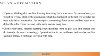 M L V S A U T O M A T I O N
• If you are thinking that machine learning is nothing but a new name for automation – you
would be wrong. Most of the automation which has happened in the last few decades has
been rule-driven automation. For example – automating flows in our mailbox needs us to
define the rules. These rules act in the same manner every time.
• On the other hand, machine learning helps machines learn by past data and change their
decisions/performance accordingly. Spam detection in our mailboxes is driven by machine
learning. Hence, it continues to evolve with time.
9
PROJECT
 