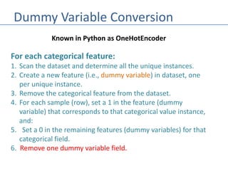 Dummy Variable Conversion
Known in Python as OneHotEncoder
For each categorical feature:
1. Scan the dataset and determine all the unique instances.
2. Create a new feature (i.e., dummy variable) in dataset, one
per unique instance.
3. Remove the categorical feature from the dataset.
4. For each sample (row), set a 1 in the feature (dummy
variable) that corresponds to that categorical value instance,
and:
5. Set a 0 in the remaining features (dummy variables) for that
categorical field.
6. Remove one dummy variable field.
 