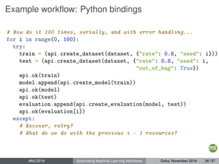 Example workﬂow: Python bindings
# Now do it 100 times, serially, and with error handling...
for i in range(0, 100):
try:
train = (api.create_dataset(dataset, {"rate": 0.8, "seed": i}))
test = (api.create_dataset(dataset, {"rate": 0.8, "seed": i,
"out_of_bag": True})
api.ok(train)
model.append(api.create_model(train))
api.ok(model)
api.ok(test)
evaluation.append(api.create_evaluation(model, test))
api.ok(evaluation[i])
except:
# Recover, retry?
# What do we do with the previous i - 1 resources?
#MLDS18 Automating Machine Learning Workﬂows Doha, November 2018 26 / 57
 