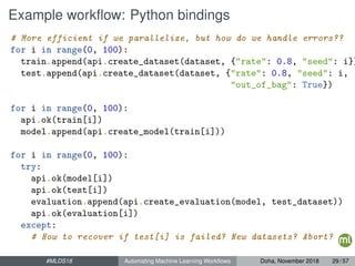 Example workﬂow: Python bindings
# More efficient if we parallelize, but how do we handle errors??
for i in range(0, 100):
train.append(api.create_dataset(dataset, {"rate": 0.8, "seed": i})
test.append(api.create_dataset(dataset, {"rate": 0.8, "seed": i,
"out_of_bag": True})
for i in range(0, 100):
api.ok(train[i])
model.append(api.create_model(train[i]))
for i in range(0, 100):
try:
api.ok(model[i])
api.ok(test[i])
evaluation.append(api.create_evaluation(model, test_dataset))
api.ok(evaluation[i])
except:
# How to recover if test[i] is failed? New datasets? Abort?
#MLDS18 Automating Machine Learning Workﬂows Doha, November 2018 29 / 57
 