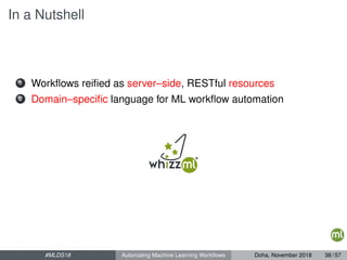 In a Nutshell
1 Workﬂows reiﬁed as server–side, RESTful resources
2 Domain–speciﬁc language for ML workﬂow automation
#MLDS18 Automating Machine Learning Workﬂows Doha, November 2018 38 / 57
 
