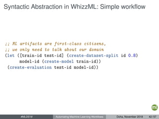 Syntactic Abstraction in WhizzML: Simple workﬂow
;; ML artifacts are first-class citizens,
;; we only need to talk about our domain
(let ([train-id test-id] (create-dataset-split id 0.8)
model-id (create-model train-id))
(create-evaluation test-id model-id))
#MLDS18 Automating Machine Learning Workﬂows Doha, November 2018 42 / 57
 
