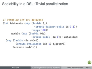 Scalability in a DSL: Trivial parallelization
;; Workflow for 100 datasets
(let (datasets (map (lambda (_)
(create-dataset-split id 0.8))
(range 100))
models (map (lambda (ds)
(create-model (ds 0))) datasets))
(map (lambda (ds model)
(create-evaluation (ds 1) cluster))
datasets models))
#MLDS18 Automating Machine Learning Workﬂows Doha, November 2018 45 / 57
 