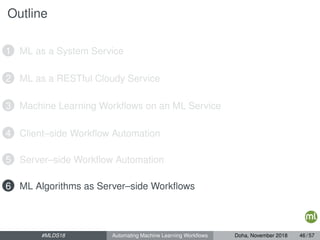 Outline
1 ML as a System Service
2 ML as a RESTful Cloudy Service
3 Machine Learning Workﬂows on an ML Service
4 Client–side Workﬂow Automation
5 Server–side Workﬂow Automation
6 ML Algorithms as Server–side Workﬂows
#MLDS18 Automating Machine Learning Workﬂows Doha, November 2018 46 / 57
 