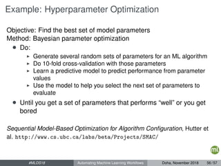 Example: Hyperparameter Optimization
Objective: Find the best set of model parameters
Method: Bayesian parameter optimization
• Do:
Generate several random sets of parameters for an ML algorithm
Do 10-fold cross-validation with those parameters
Learn a predictive model to predict performance from parameter
values
Use the model to help you select the next set of parameters to
evaluate
• Until you get a set of parameters that performs “well” or you get
bored
Sequential Model-Based Optimization for Algorithm Conﬁguration, Hutter et
al. http://www.cs.ubc.ca/labs/beta/Projects/SMAC/
#MLDS18 Automating Machine Learning Workﬂows Doha, November 2018 56 / 57
 