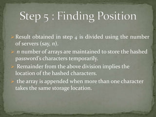  Result obtained in step 4 is divided using the number
of servers (say, n).
 n number of arrays are maintained to store the hashed
password’s characters temporarily.
 Remainder from the above division implies the
location of the hashed characters.
 the array is appended when more than one character
takes the same storage location.
 