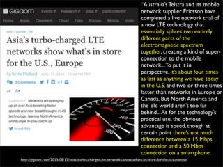 http://gigaom.com/2013/08/12/asias-turbo-charged-lte-networks-show-whats-in-store-for-the-u-s-europe/
“Australia’s Telstra and its mobile
network supplier Ericsson have
completed a live network trial of
a new LTE technology that
essentially splices two entirely
different parts of the
electromagnetic spectrum
together, creating a kind of super-
connection to the mobile
network...To put it in
perspective, it’s about four times
as fast as anything we have today
in the U.S. and two or three times
faster than networks in Europe or
Canada. But North America and
the old world aren’t too far
behind...As for the technology’s
practical use, the obvious
advantage is speed, though at
certain point there’s not much
difference between a 15 Mbps
connection and a 50 Mbps
connection on a smartphone.
 