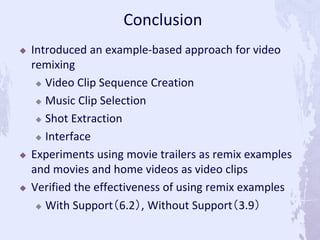  Introduced an example-based approach for video
remixing
 Video Clip Sequence Creation
 Music Clip Selection
 Shot Extraction
 Interface
 Experiments using movie trailers as remix examples
and movies and home videos as video clips
 Verified the effectiveness of using remix examples
 With Support（6.2）, Without Support（3.9）
Conclusion
 