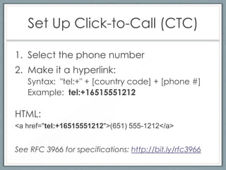 Set Up Click-to-Call (CTC)

1. Select the phone number
2. Make it a hyperlink:
   Syntax: "tel:+" + [country code] + [phone #]
   Example: tel:+16515551212

HTML:
<a href="tel:+16515551212">(651) 555-1212</a>


See RFC 3966 for specifications: http://bit.ly/rfc3966
 