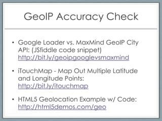 GeoIP Accuracy Check

• Google Loader vs. MaxMind GeoIP City
  API: (JSfiddle code snippet)
  http://bit.ly/geoipgooglevsmaxmind

• iTouchMap - Map Out Multiple Latitude
  and Longitude Points:
  http://bit.ly/itouchmap

• HTML5 Geolocation Example w/ Code:
  http://html5demos.com/geo
 