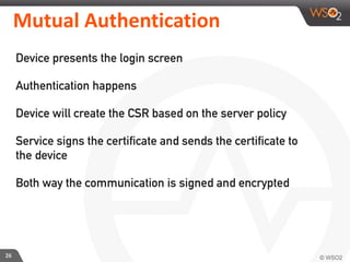 Mutual	
  Authentication
Device presents the login screen
Authentication happens
Device will create the CSR based on the server policy
Service signs the certificate and sends the certificate to
the device
Both way the communication is signed and encrypted
26
 