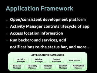 APPLICATION FRAMEWORK
Application Framework
● Open/consistent development platform
● Activity Manager controls lifecycle of app
● Access location information
● Run background services, add
notifications to the status bar, and more…
Activity
Manager
Window
Manager
Content
Providers
View System
Package
Manager
Telephony
Manager
Resource
Manager
Location
Manager
Notification
Manager
 