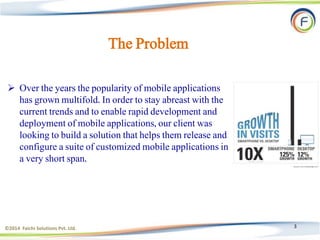 3
The Problem
 Over the years the popularity of mobile applications
has grown multifold. In order to stay abreast with the
current trends and to enable rapid development and
deployment of mobile applications, our client was
looking to build a solution that helps them release and
configure a suite of customized mobile applications in
a very short span.
©2014 Faichi Solutions Pvt. Ltd.
 