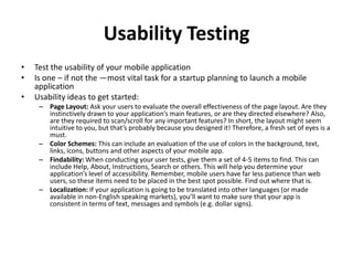 Usability Testing
•   Test the usability of your mobile application
•   Is one – if not the —most vital task for a startup planning to launch a mobile
    application
•   Usability ideas to get started:
     – Page Layout: Ask your users to evaluate the overall effectiveness of the page layout. Are they
       instinctively drawn to your application’s main features, or are they directed elsewhere? Also,
       are they required to scan/scroll for any important features? In short, the layout might seem
       intuitive to you, but that’s probably because you designed it! Therefore, a fresh set of eyes is a
       must.
     – Color Schemes: This can include an evaluation of the use of colors in the background, text,
       links, icons, buttons and other aspects of your mobile app.
     – Findability: When conducting your user tests, give them a set of 4-5 items to find. This can
       include Help, About, Instructions, Search or others. This will help you determine your
       application’s level of accessibility. Remember, mobile users have far less patience than web
       users, so these items need to be placed in the best spot possible. Find out where that is.
     – Localization: If your application is going to be translated into other languages (or made
       available in non-English speaking markets), you’ll want to make sure that your app is
       consistent in terms of text, messages and symbols (e.g. dollar signs).
 