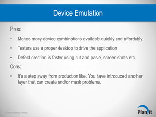 © Planit Software Testing
Device Emulation
Pros:
• Makes many device combinations available quickly and affordably
• Testers use a proper desktop to drive the application
• Defect creation is faster using cut and paste, screen shots etc.
Cons:
• It’s a step away from production like. You have introduced another
layer that can create and/or mask problems.
 