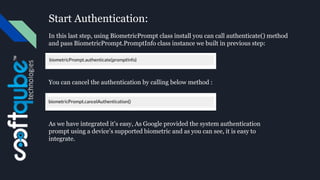 Start Authentication:
In this last step, using BiometricPrompt class install you can call authenticate() method
and pass BiometricPrompt.PromptInfo class instance we built in previous step:
You can cancel the authentication by calling below method :
As we have integrated it’s easy, As Google provided the system authentication
prompt using a device’s supported biometric and as you can see, it is easy to
integrate.
 
