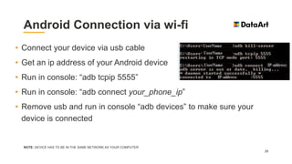 Android Connection via wi-fi
NOTE: DEVICE HAS TO BE IN THE SAME NETWORK AS YOUR COMPUTER
26
• Connect your device via usb cable
• Get an ip address of your Android device
• Run in console: “adb tcpip 5555”
• Run in console: “adb connect your_phone_ip”
• Remove usb and run in console “adb devices” to make sure your
device is connected
 