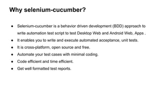 Why selenium-cucumber?
● Selenium-cucumber is a behavior driven development (BDD) approach to
write automation test script to test Desktop Web and Android Web, Apps .
● It enables you to write and execute automated acceptance, unit tests.
● It is cross-platform, open source and free.
● Automate your test cases with minimal coding.
● Code efficient and time efficient.
● Get well formatted test reports.
 