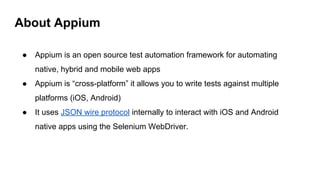 ● Appium is an open source test automation framework for automating
native, hybrid and mobile web apps
● Appium is “cross-platform” it allows you to write tests against multiple
platforms (iOS, Android)
● It uses JSON wire protocol internally to interact with iOS and Android
native apps using the Selenium WebDriver.
About Appium
 
