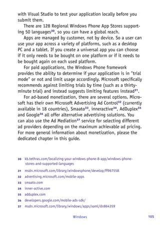 105Windows
with Visual Studio to test your application locally before you
submit them.
There are 128 Regional Windows Phone App Stores support-
ing 50 languages30
, so you can have a global reach.
Apps are managed by customer, not by device. So a user can
use your app across a variety of platforms, such as a desktop
PC and a tablet. If you create a universal app you can choose
if it only needs to be bought on one platform or if it needs to
be bought again on each used platform.
For paid applications, the Windows Phone framework
provides the ability to determine if your application is in "trial
mode" or not and limit usage accordingly. Microsoft specifically
recommends against limiting trials by time (such as a thirty-
minute trial) and instead suggests limiting features instead31
.
For ad-based monetization, there are several options. Micro-
soft has their own Microsoft Advertising Ad Control32
(currently
available in 18 countries), Smaato33
, inneractive34
, AdDuplex35
and Google36
all offer alternative advertising solutions. You
can also use the Ad Mediation37
service for selecting different
ad providers depending on the maximum achievable ad pricing.
For more general information about monetization, please the
dedicated chapter in this guide.
30	  kb.tethras.com/localizing-your-windows-phone-8-app/windows-phone-
stores-and-supported-languages
31	  msdn.microsoft.com/library/windowsphone/develop/ff967558
32	  advertising.microsoft.com/mobile-apps
33	  smaato.com
34	  inner-active.com
35	  adduplex.com
36	  developers.google.com/mobile-ads-sdk/
37	  msdn.microsoft.com/library/windows/apps/xaml/dn864359
 