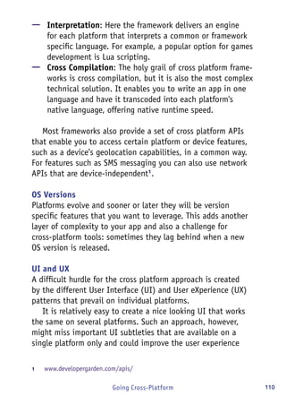 110Going Cross-Platform
—— Interpretation: Here the framework delivers an engine
for each platform that interprets a common or framework
specific language. For example, a popular option for games
development is Lua scripting.
—— Cross Compilation: The holy grail of cross platform frame-
works is cross compilation, but it is also the most complex
technical solution. It enables you to write an app in one
language and have it transcoded into each platform's
native language, offering native runtime speed.
Most frameworks also provide a set of cross platform APIs
that enable you to access certain platform or device features,
such as a device’s geolocation capabilities, in a common way.
For features such as SMS messaging you can also use network
APIs that are device-independent1
.
OS Versions
Platforms evolve and sooner or later they will be version
specific features that you want to leverage. This adds another
layer of complexity to your app and also a challenge for
cross-platform tools: sometimes they lag behind when a new
OS version is released.
UI and UX
A difficult hurdle for the cross platform approach is created
by the different User Interface (UI) and User eXperience (UX)
patterns that prevail on individual platforms.
It is relatively easy to create a nice looking UI that works
the same on several platforms. Such an approach, however,
might miss important UI subtleties that are available on a
single platform only and could improve the user experience
1	 www.developergarden.com/apis/
 