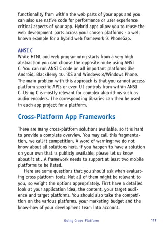 117Going Cross-Platform
functionality from within the web parts of your apps and you
can also use native code for performance or user experience
critical aspects of your app. Hybrid apps allow you to reuse the
web development parts across your chosen platforms - a well
known example for a hybrid web framework is PhoneGap.
ANSI C
While HTML and web programming starts from a very high
abstraction you can choose the opposite route using ANSI
C. You can run ANSI C code on all important platforms like
Android, BlackBerry 10, iOS and Windows 8/Windows Phone.
The main problem with this approach is that you cannot access
platform specific APIs or even UI controls from within ANSI
C. Using C is mostly relevant for complex algorithms such as
audio encoders. The corresponding libraries can then be used
in each app project for a platform.
Cross-Platform App Frameworks
There are many cross-platform solutions available, so it is hard
to provide a complete overview. You may call this fragmenta-
tion, we call it competition. A word of warning: we do not
know about all solutions here, if you happen to have a solution
on your own that is publicly available, please let us know
about it at . A framework needs to support at least two mobile
platforms to be listed.
Here are some questions that you should ask when evaluat-
ing cross platform tools. Not all of them might be relevant to
you, so weight the options appropriately. First have a detailed
look at your application idea, the content, your target audi-
ence and target platforms. You should also take the competi-
tion on the various platforms, your marketing budget and the
know-how of your development team into account.
 