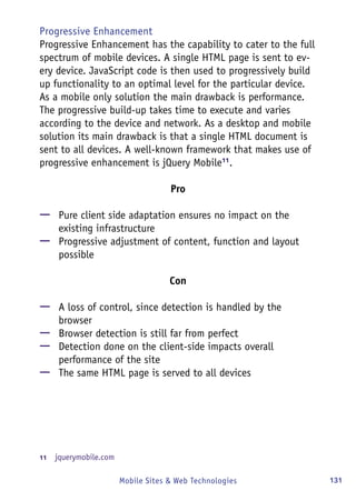 131Mobile Sites & Web Technologies
Progressive Enhancement
Progressive Enhancement has the capability to cater to the full
spectrum of mobile devices. A single HTML page is sent to ev-
ery device. JavaScript code is then used to progressively build
up functionality to an optimal level for the particular device.
As a mobile only solution the main drawback is performance.
The progressive build-up takes time to execute and varies
according to the device and network. As a desktop and mobile
solution its main drawback is that a single HTML document is
sent to all devices. A well-known framework that makes use of
progressive enhancement is jQuery Mobile11
.
Pro
—— Pure client side adaptation ensures no impact on the
existing infrastructure
—— Progressive adjustment of content, function and layout
possible
Con
—— A loss of control, since detection is handled by the
browser
—— Browser detection is still far from perfect
—— Detection done on the client-side impacts overall
performance of the site
—— The same HTML page is served to all devices
11	  jquerymobile.com
 