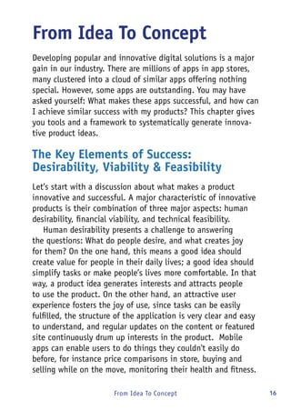 16From Idea To Concept
From Idea To Concept
Developing popular and innovative digital solutions is a major
gain in our industry. There are millions of apps in app stores,
many clustered into a cloud of similar apps offering nothing
special. However, some apps are outstanding. You may have
asked yourself: What makes these apps successful, and how can
I achieve similar success with my products? This chapter gives
you tools and a framework to systematically generate innova-
tive product ideas.
The Key Elements of Success:
Desirability, Viability & Feasibility
Let’s start with a discussion about what makes a product
innovative and successful. A major characteristic of innovative
products is their combination of three major aspects: human
desirability, financial viability, and technical feasibility.
Human desirability presents a challenge to answering
the questions: What do people desire, and what creates joy
for them? On the one hand, this means a good idea should
create value for people in their daily lives; a good idea should
simplify tasks or make people’s lives more comfortable. In that
way, a product idea generates interests and attracts people
to use the product. On the other hand, an attractive user
experience fosters the joy of use, since tasks can be easily
fulfilled, the structure of the application is very clear and easy
to understand, and regular updates on the content or featured
site continuously drum up interests in the product. Mobile
apps can enable users to do things they couldn't easily do
before, for instance price comparisons in store, buying and
selling while on the move, monitoring their health and fitness.
 
