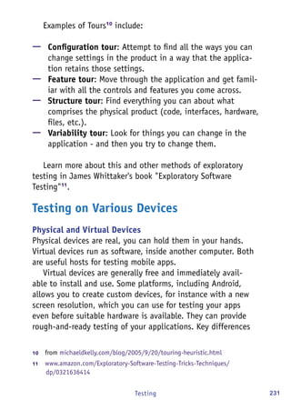 231Testing
Examples of Tours10
include:
—— Configuration tour: Attempt to find all the ways you can
change settings in the product in a way that the applica-
tion retains those settings.
—— Feature tour: Move through the application and get famil-
iar with all the controls and features you come across.
—— Structure tour: Find everything you can about what
comprises the physical product (code, interfaces, hardware,
files, etc.).
—— Variability tour: Look for things you can change in the
application - and then you try to change them.
Learn more about this and other methods of exploratory
testing in James Whittaker's book "Exploratory Software
Testing"11
.
Testing on Various Devices
Physical and Virtual Devices
Physical devices are real, you can hold them in your hands.
Virtual devices run as software, inside another computer. Both
are useful hosts for testing mobile apps.
Virtual devices are generally free and immediately avail-
able to install and use. Some platforms, including Android,
allows you to create custom devices, for instance with a new
screen resolution, which you can use for testing your apps
even before suitable hardware is available. They can provide
rough-and-ready testing of your applications. Key differences
10	  from michaeldkelly.com/blog/2005/9/20/touring-heuristic.html
11	  www.amazon.com/Exploratory-Software-Testing-Tricks-Techniques/
dp/0321636414
 