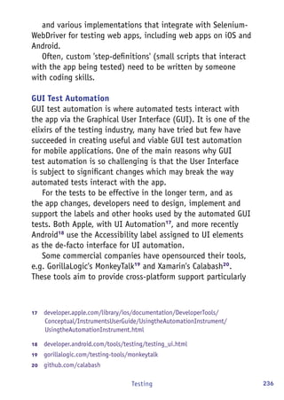 236Testing
and various implementations that integrate with Selenium-
WebDriver for testing web apps, including web apps on iOS and
Android.
Often, custom 'step-definitions' (small scripts that interact
with the app being tested) need to be written by someone
with coding skills.
GUI Test Automation
GUI test automation is where automated tests interact with
the app via the Graphical User Interface (GUI). It is one of the
elixirs of the testing industry, many have tried but few have
succeeded in creating useful and viable GUI test automation
for mobile applications. One of the main reasons why GUI
test automation is so challenging is that the User Interface
is subject to significant changes which may break the way
automated tests interact with the app.
For the tests to be effective in the longer term, and as
the app changes, developers need to design, implement and
support the labels and other hooks used by the automated GUI
tests. Both Apple, with UI Automation17
, and more recently
Android18
use the Accessibility label assigned to UI elements
as the de-facto interface for UI automation.
Some commercial companies have opensourced their tools,
e.g. GorillaLogic's MonkeyTalk19
and Xamarin's Calabash20
.
These tools aim to provide cross-platform support particularly
17	  developer.apple.com/library/ios/documentation/DeveloperTools/
Conceptual/InstrumentsUserGuide/UsingtheAutomationInstrument/
UsingtheAutomationInstrument.html
18	  developer.android.com/tools/testing/testing_ui.html
19	  gorillalogic.com/testing-tools/monkeytalk
20	  github.com/calabash
 