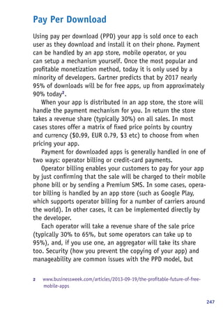 247
Pay Per Download
Using pay per download (PPD) your app is sold once to each
user as they download and install it on their phone. Payment
can be handled by an app store, mobile operator, or you
can setup a mechanism yourself. Once the most popular and
profitable monetization method, today it is only used by a
minority of developers. Gartner predicts that by 2017 nearly
95% of downloads will be for free apps, up from approximately
90% today2
.
When your app is distributed in an app store, the store will
handle the payment mechanism for you. In return the store
takes a revenue share (typically 30%) on all sales. In most
cases stores offer a matrix of fixed price points by country
and currency ($0.99, EUR 0.79, $3 etc) to choose from when
pricing your app.
Payment for downloaded apps is generally handled in one of
two ways: operator billing or credit-card payments.
Operator billing enables your customers to pay for your app
by just confirming that the sale will be charged to their mobile
phone bill or by sending a Premium SMS. In some cases, opera-
tor billing is handled by an app store (such as Google Play,
which supports operator billing for a number of carriers around
the world). In other cases, it can be implemented directly by
the developer.
Each operator will take a revenue share of the sale price
(typically 30% to 65%, but some operators can take up to
95%), and, if you use one, an aggregator will take its share
too. Security (how you prevent the copying of your app) and
manageability are common issues with the PPD model, but
2	 www.businessweek.com/articles/2013-09-19/the-profitable-future-of-free-
mobile-apps
 
