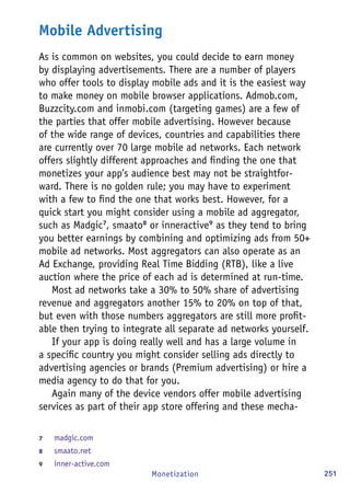 251Monetization
Mobile Advertising
As is common on websites, you could decide to earn money
by displaying advertisements. There are a number of players
who offer tools to display mobile ads and it is the easiest way
to make money on mobile browser applications. Admob.com,
Buzzcity.com and inmobi.com (targeting games) are a few of
the parties that offer mobile advertising. However because
of the wide range of devices, countries and capabilities there
are currently over 70 large mobile ad networks. Each network
offers slightly different approaches and finding the one that
monetizes your app’s audience best may not be straightfor-
ward. There is no golden rule; you may have to experiment
with a few to find the one that works best. However, for a
quick start you might consider using a mobile ad aggregator,
such as Madgic7
, smaato8
or inneractive9
as they tend to bring
you better earnings by combining and optimizing ads from 50+
mobile ad networks. Most aggregators can also operate as an
Ad Exchange, providing Real Time Bidding (RTB), like a live
auction where the price of each ad is determined at run-time.
Most ad networks take a 30% to 50% share of advertising
revenue and aggregators another 15% to 20% on top of that,
but even with those numbers aggregators are still more profit-
able then trying to integrate all separate ad networks yourself.
If your app is doing really well and has a large volume in
a specific country you might consider selling ads directly to
advertising agencies or brands (Premium advertising) or hire a
media agency to do that for you.
Again many of the device vendors offer mobile advertising
services as part of their app store offering and these mecha-
7	 madgic.com
8	 smaato.net
9	 inner-active.com
 